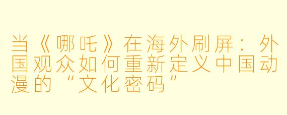当《哪吒》在海外刷屏:外国观众如何重新定义中国动漫的“文化密码”