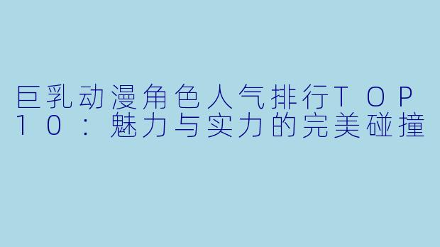 巨乳动漫角色人气排行TOP10：魅力与实力的完美碰撞
