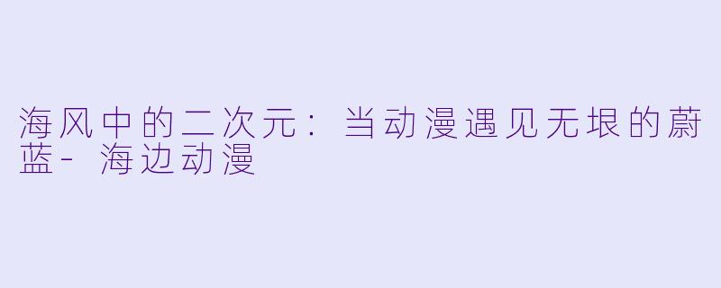 海风中的二次元:当动漫遇见无垠的蔚蓝-海边动漫