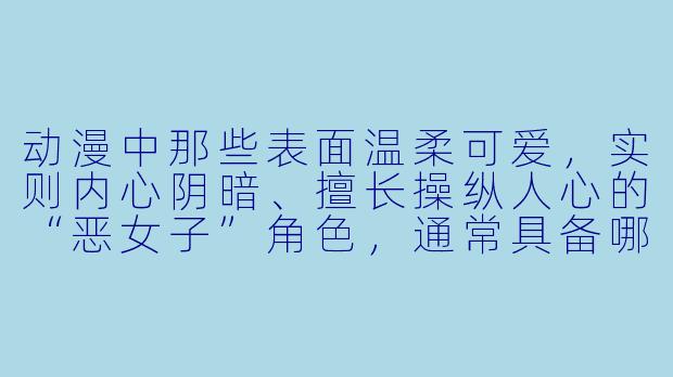动漫中那些表面温柔可爱,实则内心阴暗、擅长操纵人心的“恶女子”角色,通常具备哪些典型特征和行为模式?-动漫恶女子