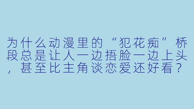为什么动漫里的“犯花痴”桥段总是让人一边捂脸一边上头，甚至比主角谈恋爱还好看？-犯花痴动漫