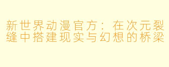 新世界动漫官方：在次元裂缝中搭建现实与幻想的桥梁