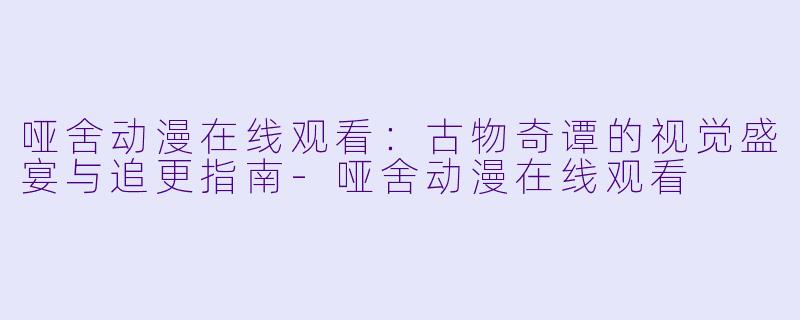 哑舍动漫在线观看：古物奇谭的视觉盛宴与追更指南
