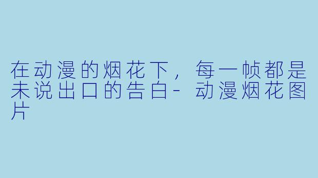 在动漫的烟花下,每一帧都是未说出口的告白-动漫烟花图片