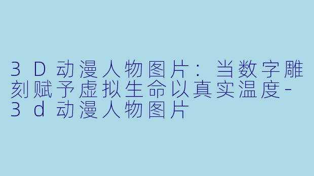 3D动漫人物图片：当数字雕刻赋予虚拟生命以真实温度-3d动漫人物图片