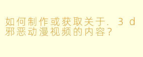 如何制作或获取关于.3d邪恶动漫视频的内容？