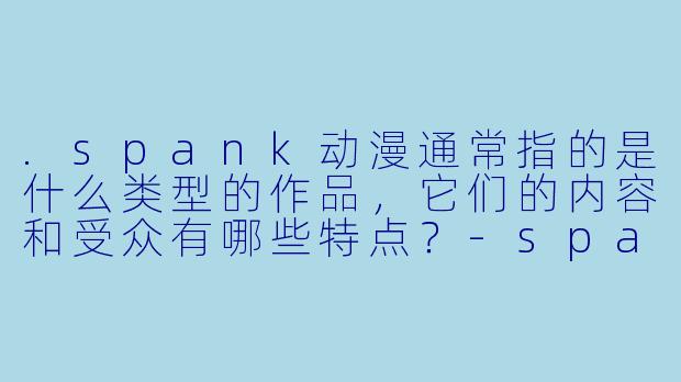 .spank动漫通常指的是什么类型的作品,它们的内容和受众有哪些特点?-spank动漫