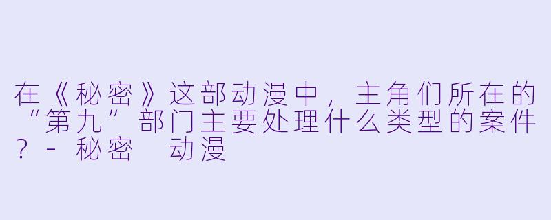 在《秘密》这部动漫中，主角们所在的“第九”部门主要处理什么类型的案件？-秘密 动漫