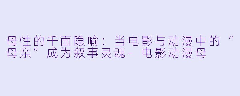 母性的千面隐喻:当电影与动漫中的“母亲”成为叙事灵魂-电影动漫母