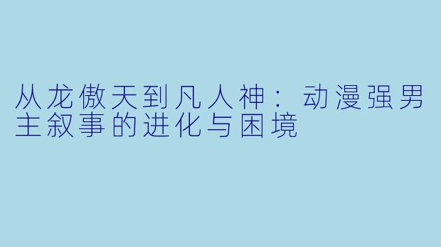 从龙傲天到凡人神：动漫强男主叙事的进化与困境