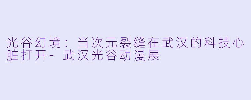光谷幻境：当次元裂缝在武汉的科技心脏打开-武汉光谷动漫展