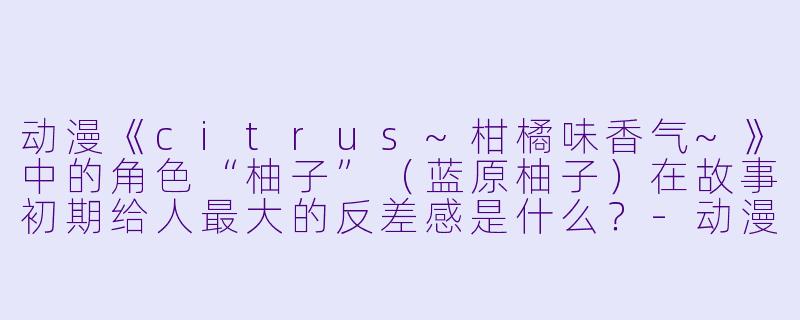 动漫《citrus~柑橘味香气~》中的角色“柚子”(蓝原柚子)在故事初期给人最大的反差感是什么?-动漫柚子