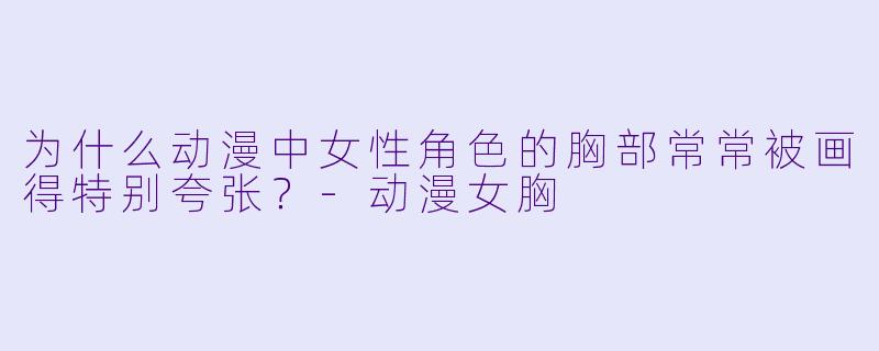 为什么动漫中女性角色的胸部常常被画得特别夸张?-动漫女胸