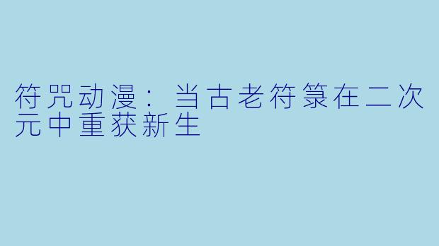 符咒动漫：当古老符箓在二次元中重获新生