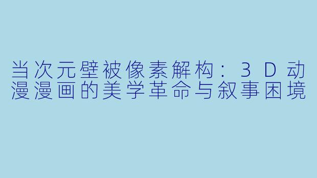 当次元壁被像素解构:3D动漫漫画的美学革命与叙事困境