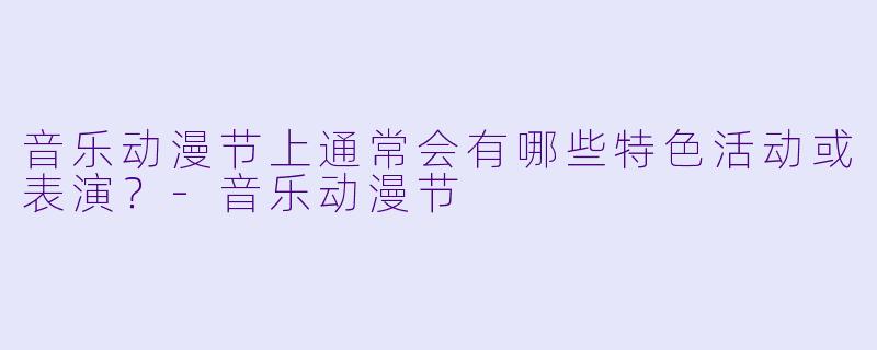 音乐动漫节上通常会有哪些特色活动或表演？-音乐动漫节