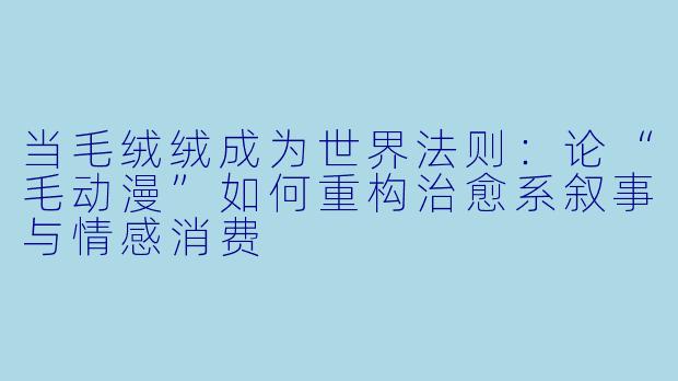 当毛绒绒成为世界法则:论“毛动漫”如何重构治愈系叙事与情感消费