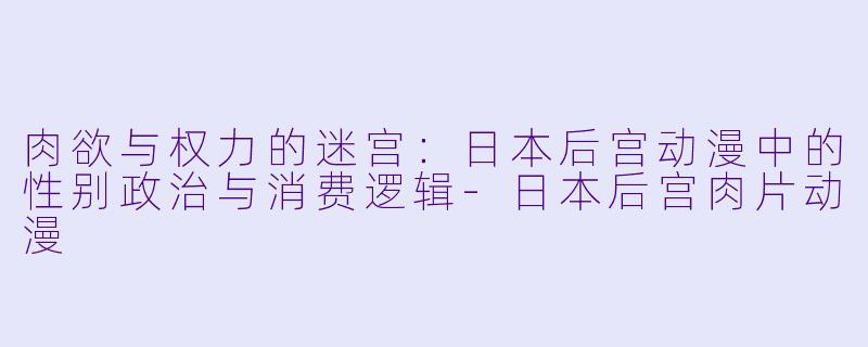 肉欲与权力的迷宫：日本后宫动漫中的性别政治与消费逻辑