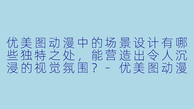 优美图动漫中的场景设计有哪些独特之处,能营造出令人沉浸的视觉氛围?-优美图动漫