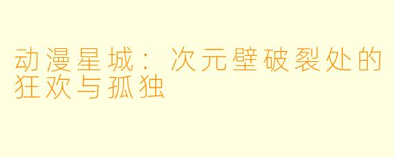 动漫星城：次元壁破裂处的狂欢与孤独