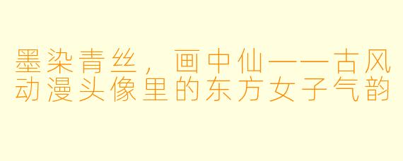 墨染青丝,画中仙——古风动漫头像里的东方女子气韵