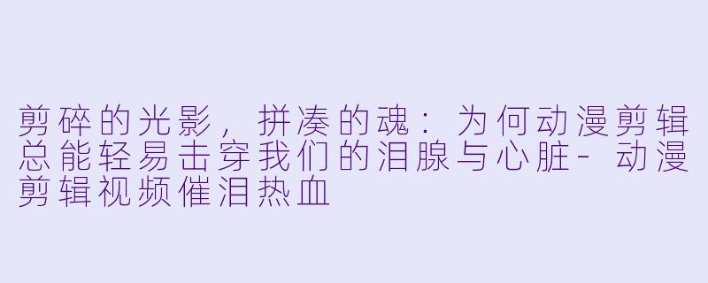 剪碎的光影，拼凑的魂：为何动漫剪辑总能轻易击穿我们的泪腺与心脏