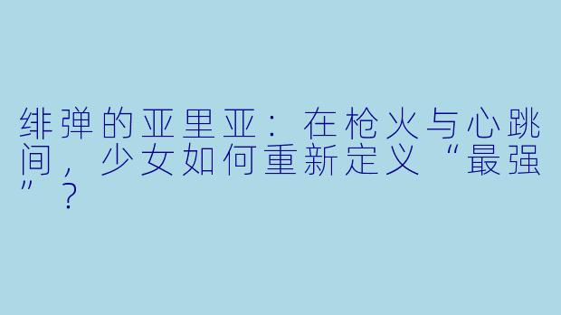 绯弹的亚里亚:在枪火与心跳间,少女如何重新定义“最强”?