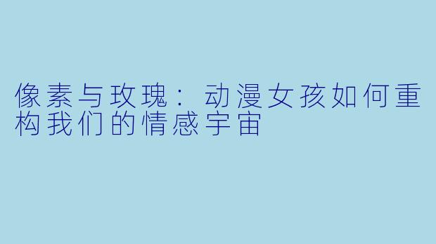 像素与玫瑰:动漫女孩如何重构我们的情感宇宙