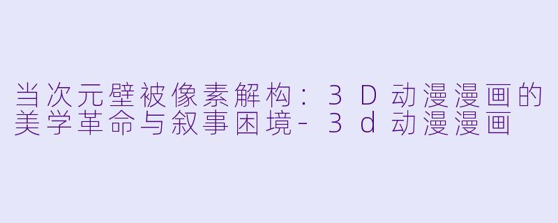 当次元壁被像素解构:3D动漫漫画的美学革命与叙事困境-3d动漫漫画