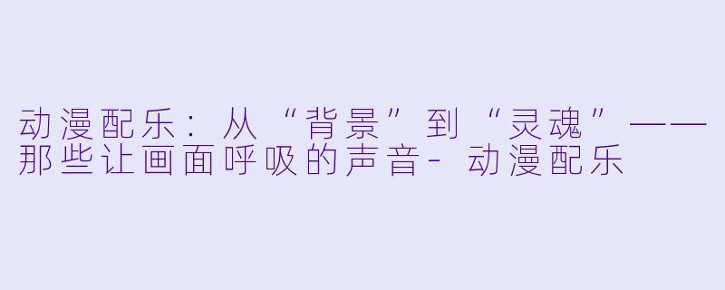 动漫配乐：从“背景”到“灵魂”——那些让画面呼吸的声音-动漫配乐