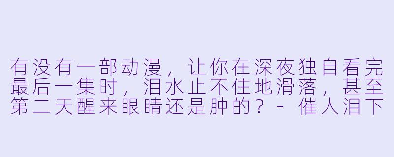 有没有一部动漫，让你在深夜独自看完最后一集时，泪水止不住地滑落，甚至第二天醒来眼睛还是肿的？-催人泪下的动漫
