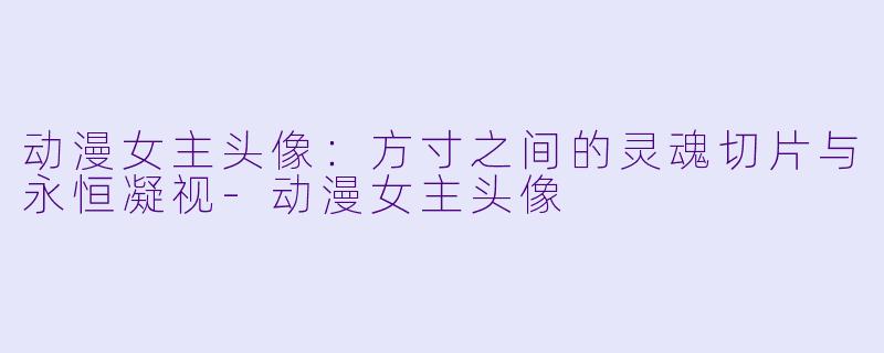动漫女主头像：方寸之间的灵魂切片与永恒凝视-动漫女主头像
