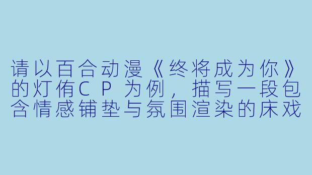 请以百合动漫《终将成为你》的灯侑CP为例,描写一段包含情感铺垫与氛围渲染的床戏场景,并说明为何这种描写在百合题材中更具意义。-百合动漫床戏