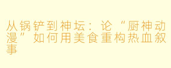 从锅铲到神坛：论“厨神动漫”如何用美食重构热血叙事