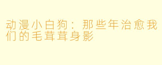 动漫小白狗:那些年治愈我们的毛茸茸身影