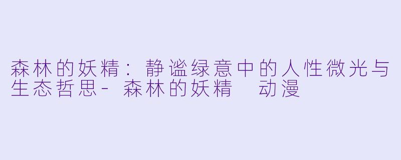 森林的妖精:静谧绿意中的人性微光与生态哲思-森林的妖精 动漫
