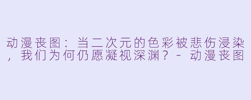 动漫丧图:当二次元的色彩被悲伤浸染,我们为何仍愿凝视深渊?-动漫丧图