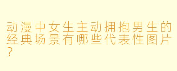 动漫中女生主动拥抱男生的经典场景有哪些代表性图片?