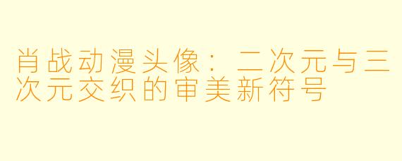 肖战动漫头像:二次元与三次元交织的审美新符号