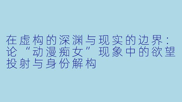 在虚构的深渊与现实的边界:论“动漫痴女”现象中的欲望投射与身份解构