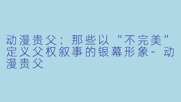 动漫贵父:那些以“不完美”定义父权叙事的银幕形象-动漫贵父