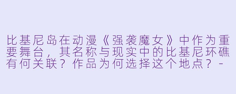 比基尼岛在动漫《强袭魔女》中作为重要舞台,其名称与现实中的比基尼环礁有何关联?作品为何选择这个地点?-比基尼岛动漫