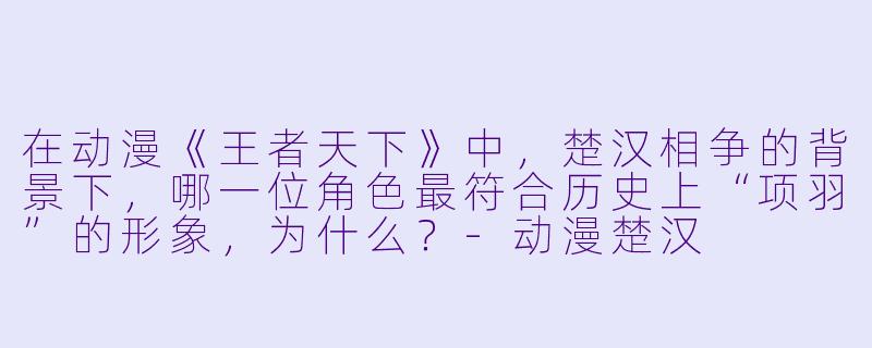 在动漫《王者天下》中，楚汉相争的背景下，哪一位角色最符合历史上“项羽”的形象，为什么？-动漫楚汉