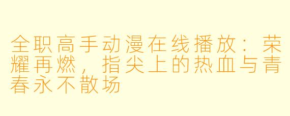 全职高手动漫在线播放：荣耀再燃，指尖上的热血与青春永不散场