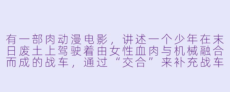 有一部肉动漫电影，讲述一个少年在末日废土上驾驶着由女性血肉与机械融合而成的战车，通过“交合”来补充战车能量，最终在沙漠中与巨型怪物展开决战，这部电影叫什么？