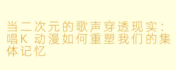 当二次元的歌声穿透现实：唱K动漫如何重塑我们的集体记忆