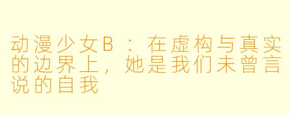 动漫少女B:在虚构与真实的边界上,她是我们未曾言说的自我