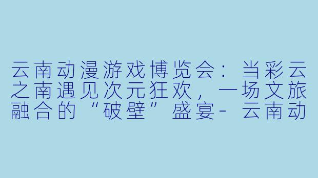 云南动漫游戏博览会：当彩云之南遇见次元狂欢，一场文旅融合的“破壁”盛宴-云南动漫游戏博览会