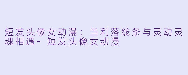 短发头像女动漫:当利落线条与灵动灵魂相遇-短发头像女动漫
