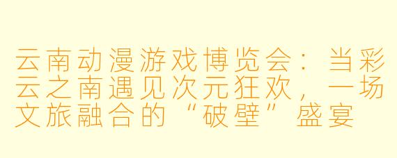 云南动漫游戏博览会：当彩云之南遇见次元狂欢，一场文旅融合的“破壁”盛宴